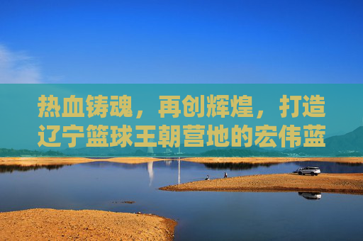 热血铸魂,再创辉煌,打造辽宁篮球王朝营地的宏伟蓝图