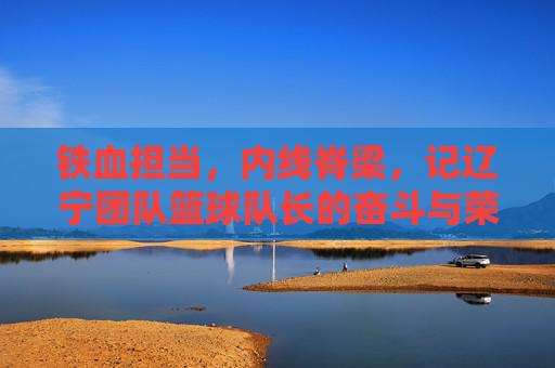 铁血担当,内线脊梁,记辽宁团队篮球队长的奋斗与荣耀