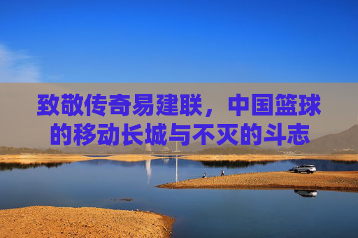 致敬传奇易建联,中国篮球的移动长城与不灭的斗志