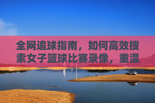 全网追球指南,如何高效搜索女子篮球比赛录像,重温赛场高光时刻