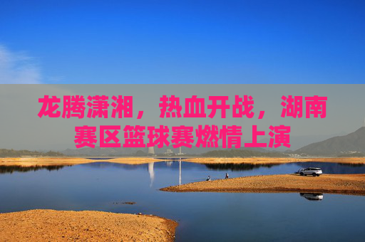 龙腾潇湘,热血开战,湖南赛区篮球赛燃情上演