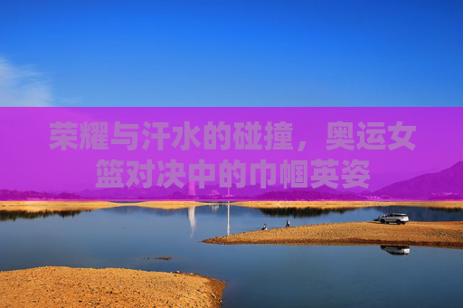 荣耀与汗水的碰撞,奥运女篮对决中的巾帼英姿