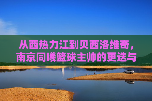 从西热力江到贝西洛维奇,南京同曦篮球主帅的更迭与未来展望