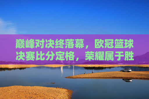 巅峰对决终落幕,欧冠篮球决赛比分定格,荣耀属于胜利者