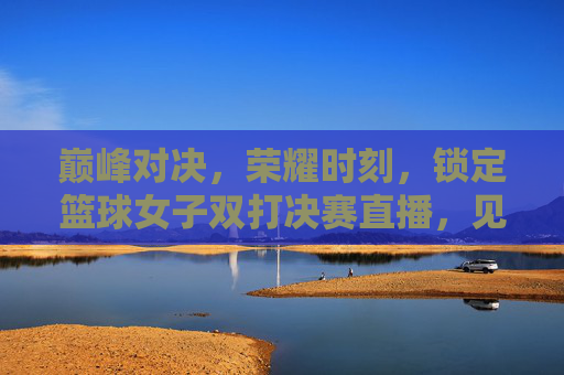 巅峰对决,荣耀时刻,锁定篮球女子双打决赛直播,见证历史诞生!