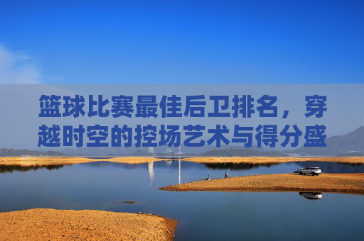篮球比赛最佳后卫排名,穿越时空的控场艺术与得分盛宴
