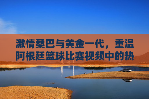 激情桑巴与黄金一代，重温阿根廷篮球比赛视频中的热血时刻