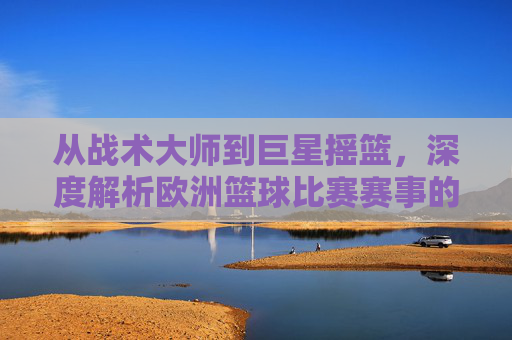 从战术大师到巨星摇篮,深度解析欧洲篮球比赛赛事的独特魅力