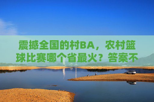 震撼全国的村BA,农村篮球比赛哪个省最火?答案不止一个