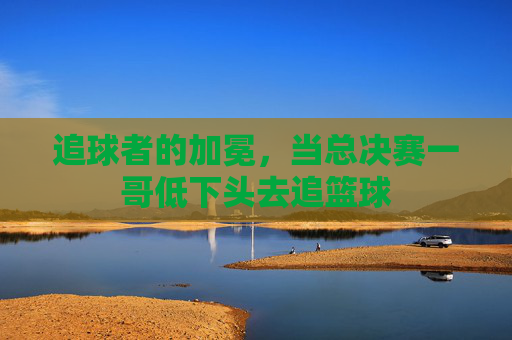 追球者的加冕，当总决赛一哥低下头去追篮球