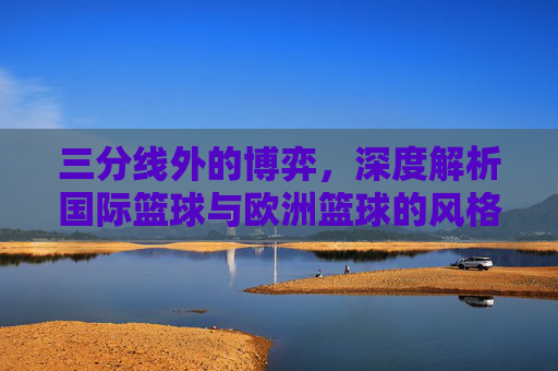三分线外的博弈,深度解析国际篮球与欧洲篮球的风格差异与规则异同