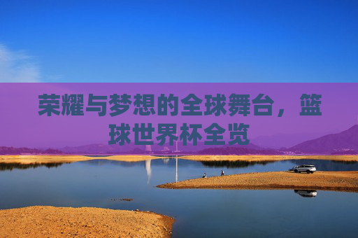荣耀与梦想的全球舞台，篮球世界杯全览