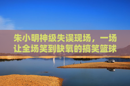 朱小明神级失误现场,一场让全场笑到缺氧的搞笑篮球赛