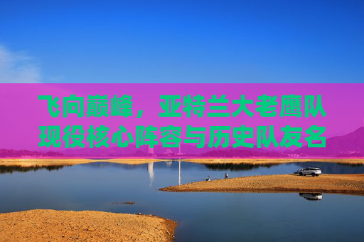飞向巅峰,亚特兰大老鹰队现役核心阵容与历史队友名单回顾
