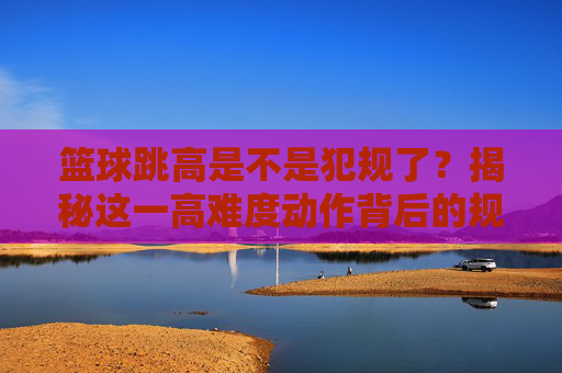 篮球跳高是不是犯规了?揭秘这一高难度动作背后的规则与禁区
