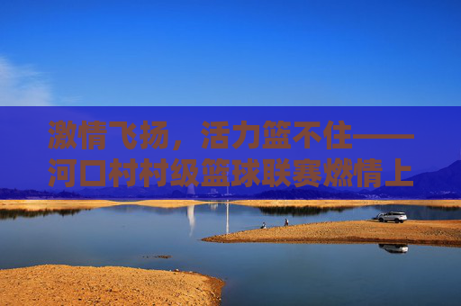 激情飞扬,活力篮不住——河口村村级篮球联赛燃情上演