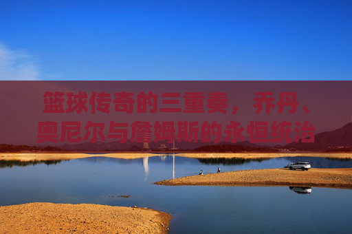 篮球传奇的三重奏,乔丹、奥尼尔与詹姆斯的永恒统治
