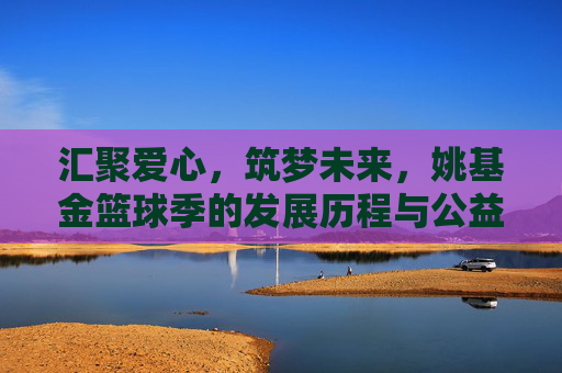 汇聚爱心,筑梦未来,姚基金篮球季的发展历程与公益初心