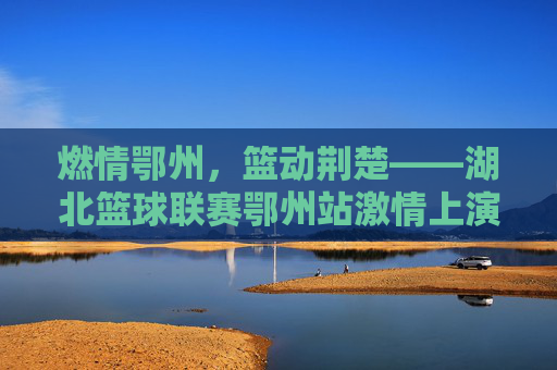 燃情鄂州,篮动荆楚——湖北篮球联赛鄂州站激情上演