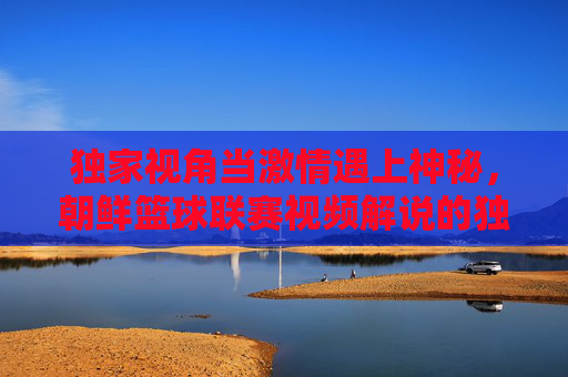 独家视角当激情遇上神秘,朝鲜篮球联赛视频解说的独特魅力