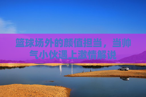 篮球场外的颜值担当,当帅气小伙遇上激情解说