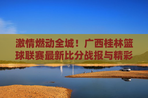 激情燃动全城！广西桂林篮球联赛最新比分战报与精彩瞬间回顾