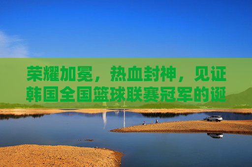 荣耀加冕，热血封神，见证韩国全国篮球联赛冠军的诞生