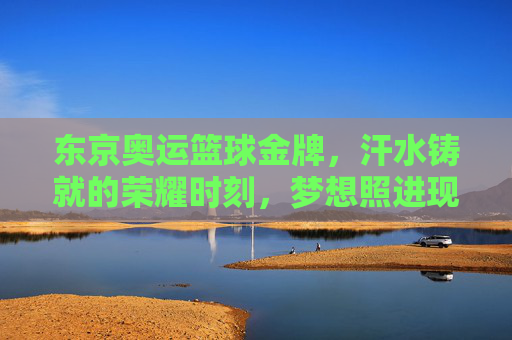 东京奥运篮球金牌，汗水铸就的荣耀时刻，梦想照进现实