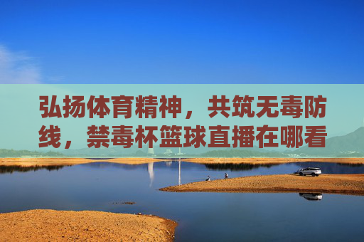 弘扬体育精神,共筑无毒防线,禁毒杯篮球直播在哪看?