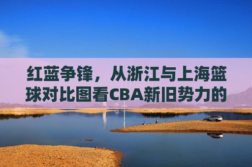 红蓝争锋,从浙江与上海篮球对比图看CBA新旧势力的博弈