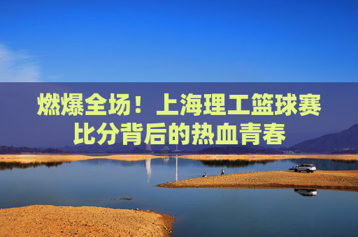 燃爆全场!上海理工篮球赛比分背后的热血青春