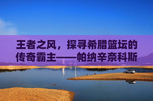 王者之风，探寻希腊篮坛的传奇霸主——帕纳辛奈科斯