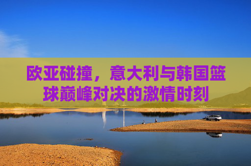 欧亚碰撞,意大利与韩国篮球巅峰对决的激情时刻