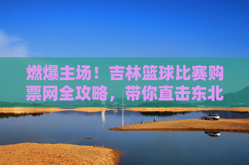燃爆主场!吉林篮球比赛购票网全攻略,带你直击东北虎赛场