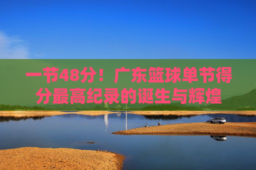 一节48分!广东篮球单节得分最高纪录的诞生与辉煌