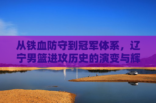 从铁血防守到冠军体系,辽宁男篮进攻历史的演变与辉煌