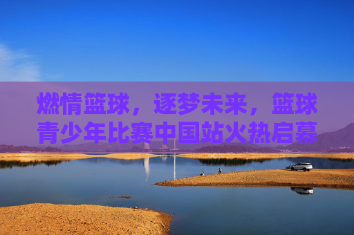 燃情篮球,逐梦未来,篮球青少年比赛中国站火热启幕