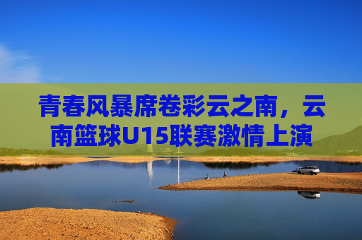 青春风暴席卷彩云之南,云南篮球U15联赛激情上演