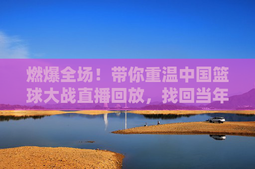 燃爆全场！带你重温中国篮球大战直播回放，找回当年的热血