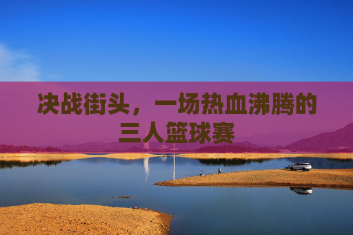 决战街头,一场热血沸腾的三人篮球赛