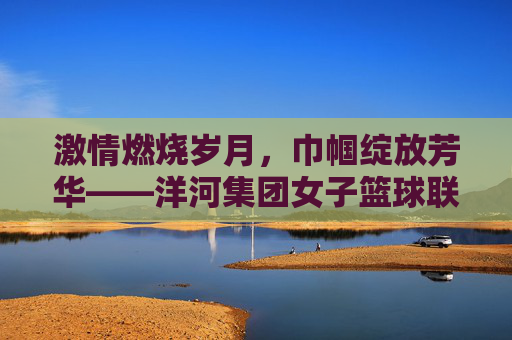 激情燃烧岁月,巾帼绽放芳华——洋河集团女子篮球联赛侧记