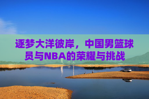 逐梦大洋彼岸,中国男篮球员与NBA的荣耀与挑战