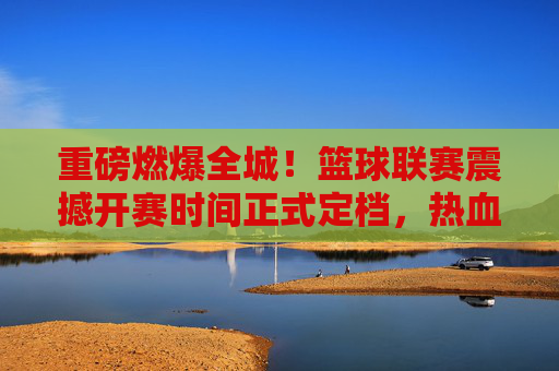 重磅燃爆全城!篮球联赛震撼开赛时间正式定档,热血一触即发!