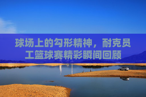球场上的勾形精神,耐克员工篮球赛精彩瞬间回顾