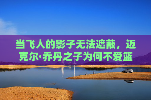 当飞人的影子无法遮蔽,迈克尔·乔丹之子为何不爱篮球?