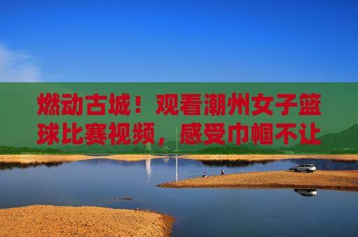 燃动古城!观看潮州女子篮球比赛视频,感受巾帼不让须眉的速度与激情