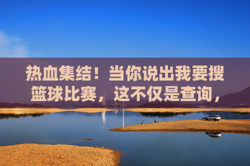 热血集结!当你说出我要搜篮球比赛,这不仅是查询,更是对热爱的一次奔赴