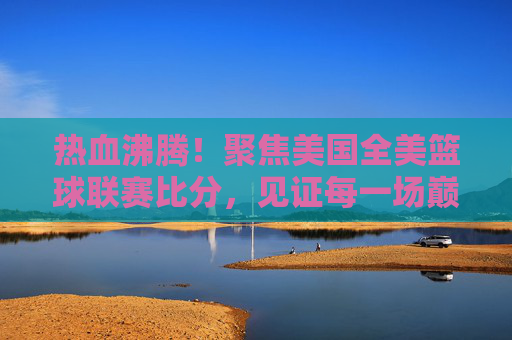 热血沸腾!聚焦美国全美篮球联赛比分,见证每一场巅峰对决