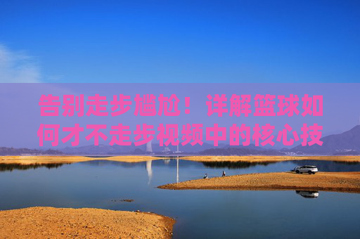 告别走步尴尬！详解篮球如何才不走步视频中的核心技巧