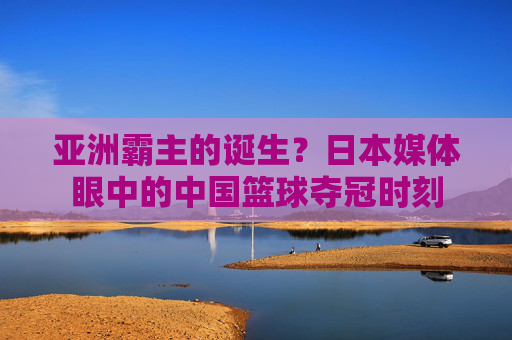 亚洲霸主的诞生？日本媒体眼中的中国篮球夺冠时刻
